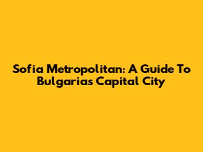 Sofia Metropolitan: A Guide To Bulgaria's Capital City
