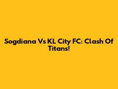 Sogdiana Vs KL City FC: Clash Of Titans!
