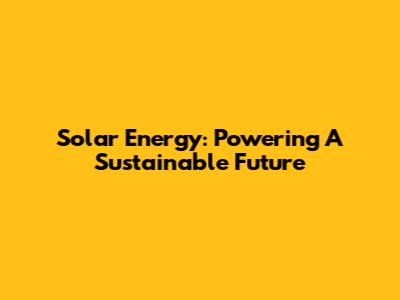 Solar Energy: Powering A Sustainable Future