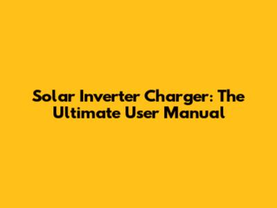 Solar Inverter Charger: The Ultimate User Manual