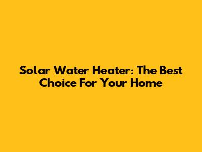 Solar Water Heater: The Best Choice For Your Home