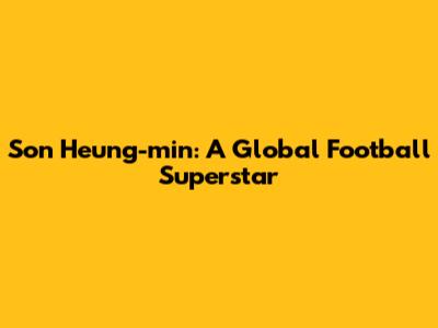 Son Heung-min: A Global Football Superstar