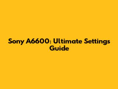 Sony A6600: Ultimate Settings Guide