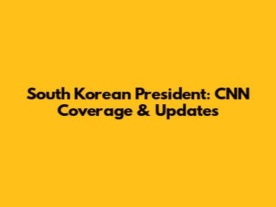 South Korean President: CNN Coverage & Updates