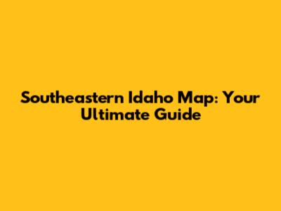 Southeastern Idaho Map: Your Ultimate Guide