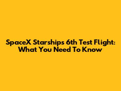 SpaceX Starship's 6th Test Flight: What You Need To Know