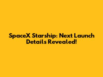 SpaceX Starship: Next Launch Details Revealed!