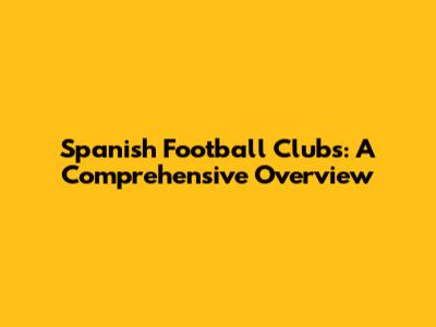 Spanish Football Clubs: A Comprehensive Overview