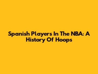 Spanish Players In The NBA: A History Of Hoops