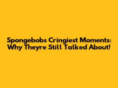 Spongebob's Cringiest Moments: Why They're Still Talked About!
