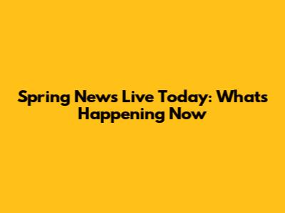 Spring News Live Today: What's Happening Now