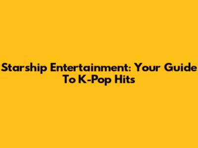 Starship Entertainment: Your Guide To K-Pop Hits