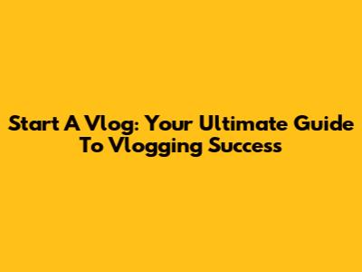 Start A Vlog: Your Ultimate Guide To Vlogging Success