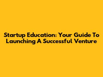 Startup Education: Your Guide To Launching A Successful Venture