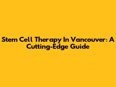 Stem Cell Therapy In Vancouver: A Cutting-Edge Guide