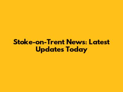 Stoke-on-Trent News: Latest Updates Today