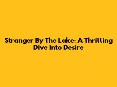 Stranger By The Lake: A Thrilling Dive Into Desire
