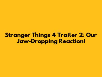 Stranger Things 4 Trailer 2: Our Jaw-Dropping Reaction!