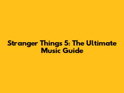 Stranger Things 5: The Ultimate Music Guide
