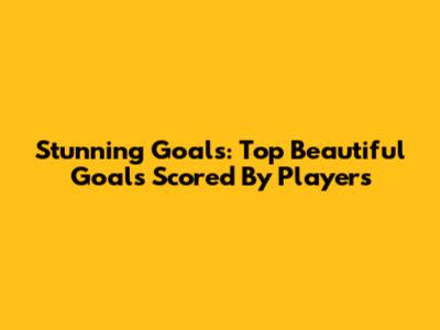 Stunning Goals: Top Beautiful Goals Scored By Players