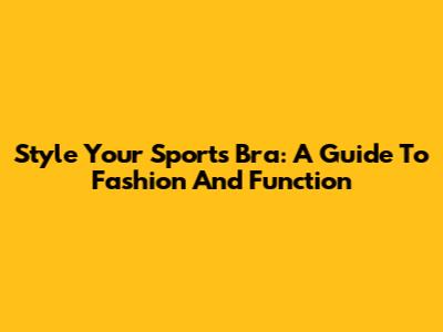 Style Your Sports Bra: A Guide To Fashion And Function