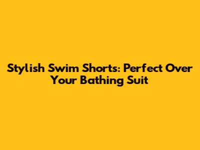 Stylish Swim Shorts: Perfect Over Your Bathing Suit