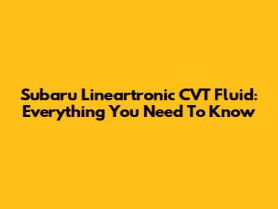 Subaru Lineartronic CVT Fluid: Everything You Need To Know