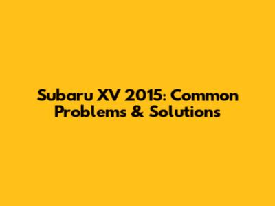 Subaru XV 2015: Common Problems & Solutions
