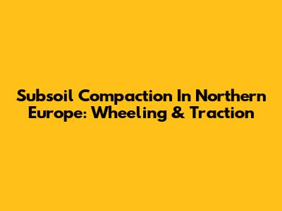 Subsoil Compaction In Northern Europe: Wheeling & Traction