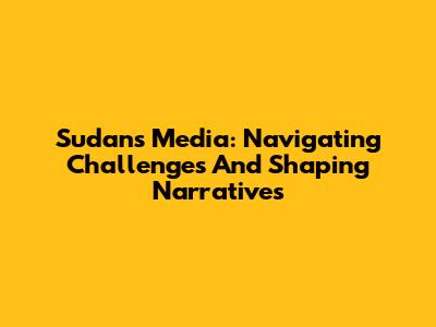 Sudan's Media: Navigating Challenges And Shaping Narratives