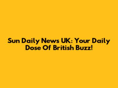 Sun Daily News UK: Your Daily Dose Of British Buzz!