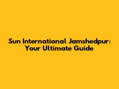 Sun International Jamshedpur: Your Ultimate Guide