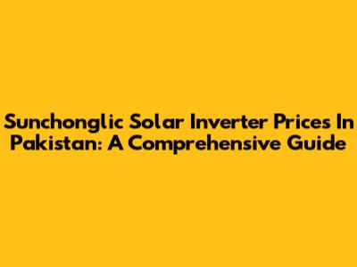 Sunchonglic Solar Inverter Prices In Pakistan: A Comprehensive Guide