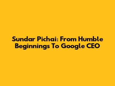 Sundar Pichai: From Humble Beginnings To Google CEO