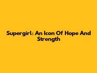 Supergirl: An Icon Of Hope And Strength