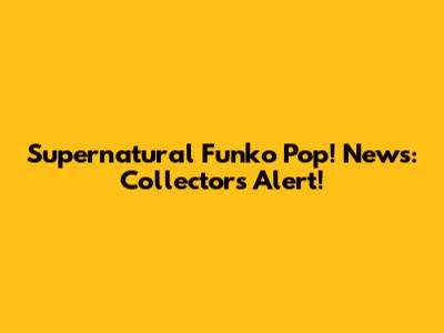 Supernatural Funko Pop! News: Collectors Alert!