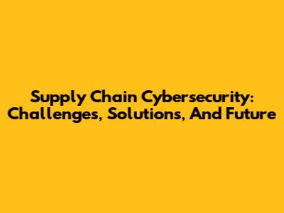 Supply Chain Cybersecurity: Challenges, Solutions, And Future