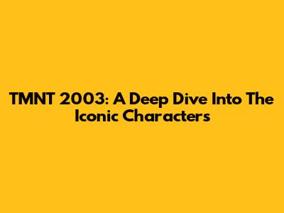 TMNT 2003: A Deep Dive Into The Iconic Characters