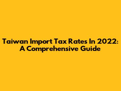 Taiwan Import Tax Rates In 2022: A Comprehensive Guide