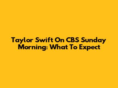 Taylor Swift On CBS Sunday Morning: What To Expect