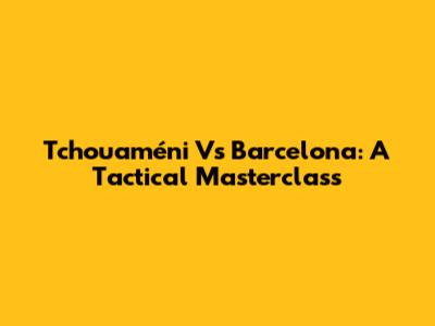Tchouaméni Vs Barcelona: A Tactical Masterclass
