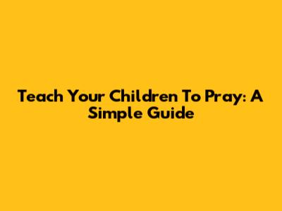 Teach Your Children To Pray: A Simple Guide