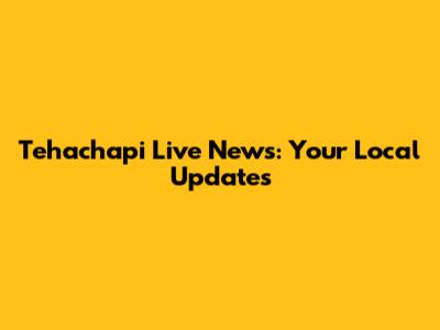 Tehachapi Live News: Your Local Updates