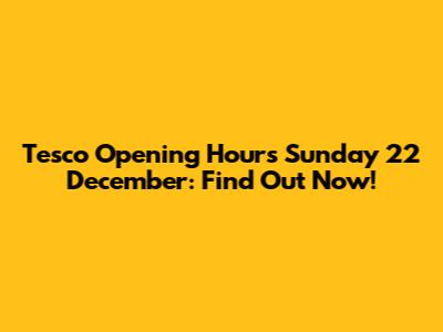 Tesco Opening Hours Sunday 22 December: Find Out Now!