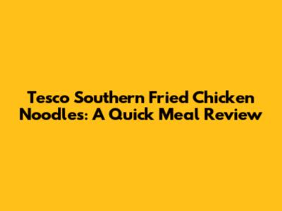 Tesco Southern Fried Chicken Noodles: A Quick Meal Review