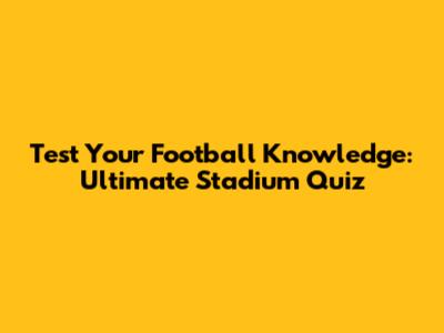 Test Your Football Knowledge: Ultimate Stadium Quiz