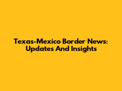 Texas-Mexico Border News: Updates And Insights