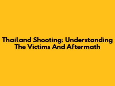 Thailand Shooting: Understanding The Victims And Aftermath