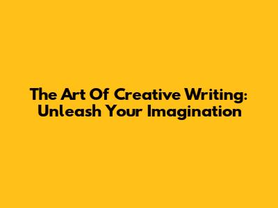 The Art Of Creative Writing: Unleash Your Imagination
