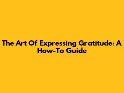 The Art Of Expressing Gratitude: A How-To Guide